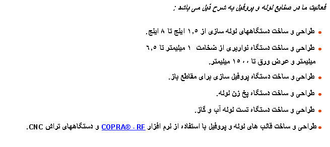 Text Box:  فعالیت ما در صنایع لوله و پروفیل به شرح ذیل می باشد :  طراحی و ساخت دستگاههای لوله سازی از ١.٥ اینچ تا ٨ اینچ.  طراحی و ساخت دستگاه نواربری از ضخامت  ١ میلیمتر تا ٦.٥   میلیمتر و عرض ورق تا ١٥۰۰ میلیمتر.   طراحی و ساخت دستگاه پروفیل سازی برای مقاطع باز.  طراحی و ساخت دستگاه پخ زن لوله.  طراحی و ساخت دستگاه تست لوله آب و گاز. طراحی و ساخت قالب های لوله و پروفیل با استفاده از نرم افزار COPRA - RF و دستگاههای تراش CNC.