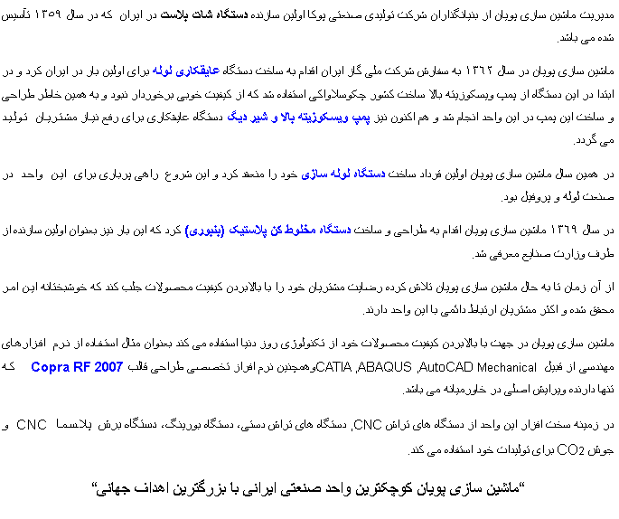 Text Box: مدیریت ماشین سازی پویان از بنیانگذاران شرکت تولیدی صنعتی پوکا اولین سازنده دستگاه شات بلاست در ایران  که در سال ١٣٥٩ تآسیس شده می باشد. ماشین سازی پویان در سال ١٣٦٢ به سفارش شرکت ملی گاز ایران اقدام به ساخت دستگاه عایقکاری لوله برای اولین بار در ایران کرد و در ابتدا در این دستگاه از پمپ ویسکوزیته بالا ساخت کشور چکوسلاواکی استفاده شد که از کیفیت خوبی برخوردار نبود و به همین خاطر طراحی و ساخت این پمپ در این واحد انجام شد و هم اکنون نیز پمپ ویسکوزیته بالا و شیر دیگ دستگاه عایقکاری برای رفع نیاز مشتریان تولید       می گردد.در همین سال ماشین سازی پویان اولین قرداد ساخت دستگاه لوله سازی خود را منعقد کرد و این شروع  راهی پرباری برای این واحد در صنعت لوله و پروفیل بود.در سال ١٣٦٩ ماشین سازی پویان اقدام به طراحی و ساخت دستگاه مخلوط کن پلاستیک (بنبوری) کرد که این بار نیز بعنوان اولین سازنده از طرف وزارت صنایع معرفی شد.از آن زمان تا به حال ماشین سازی پویان تلاش کرده رضایت مشتریان خود را با بالابردن کیفیت محصولات جلب کند که خوشبختانه این امر محقق شده و اکثر مشتریان ارتباط دائمی با این واحد دارند.ماشین سازی پویان در جهت با بالابردن کیفیت محصولات خود از تکنولوژی روز دنیا استفاده می کند بعنوان مثال استفاده از نرم افزارهای مهندسی از قبیل CATIA ,ABAQUS ,AutoCAD Mechanical وهمچنین نرم افراز تخصصی طراحی قالب Copra RF 2007  که تنها دارنده ویرایش اصلی در خاورمیانه می باشد.در زمینه سخت افزار این واحد از دستگاه های تراشCNC , دستگاه های تراش دستی٬ دستگاه بورینگ٬ دستگاه برش  پلاسما CNC و جوش CO2 برای تولیدات خود استفاده می کند.㱶05;اشین سازی پویان کوچکترین واحد صنعتی ایرانی با بزرگترین اهداف جهانی㱳;