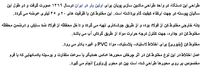 Text Box: طراحی این دستگاه در واحد طراحی ماشین سازی پویان برای اولین بار در ایران درسال ١٣٦٩ صورت گرفت و در طول این سالیان پیوسته در جهت ارتقاء کیفیت گام برداشته است. این مخلوط کن با ظرفیت های ٢۰ و ٣٥ لیتری عرضه می گردد.بدنه خارجی مخلوط کن از فولاد بوده و از طریق جوشکاری تهیه می گردد و داخل محفظه از فولاد ضد سایش و درضمن محفظه مخلوط کن دو جداره٬ جهت کنترل درجه حرارت مواد از طریق گردش آب می باشد.مخلوط کن (بنبوری) برای اختلاط لاستیک٬ پلاستیک٬ مواد PVC و غیره بکار می رود.عمل اختلاط در این نوع مخلوط کن در اثر چرخش محورها عکس همدیگر با سرعت متفاوت و بوسیله بادمکهایی که با فرم مخصوص بر روی محورها طراحی شده است بین دو محور (روتور) انجام می گیرد.